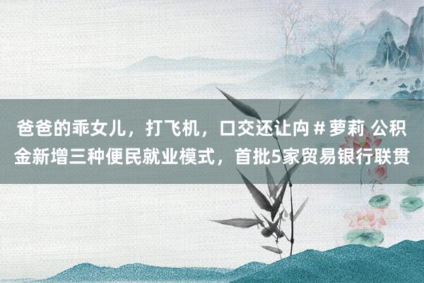 爸爸的乖女儿，打飞机，口交还让禸＃萝莉 公积金新增三种便民就业模式，首批5家贸易银行联贯