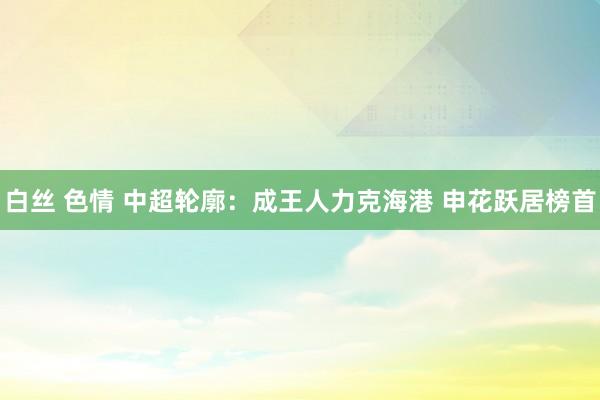 白丝 色情 中超轮廓：成王人力克海港 申花跃居榜首