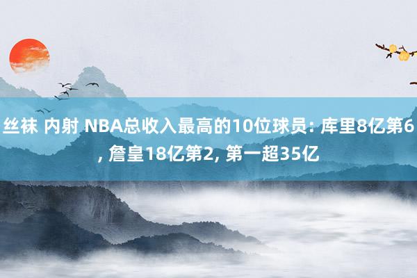 丝袜 内射 NBA总收入最高的10位球员: 库里8亿第6， 詹皇18亿第2， 第一超35亿