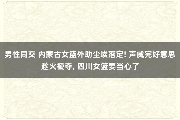 男性同交 内蒙古女篮外助尘埃落定! 声威完好意思趁火褫夺， 四川女篮要当心了