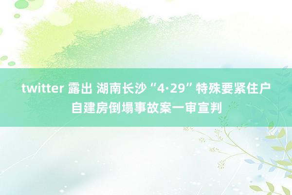 twitter 露出 湖南长沙“4·29”特殊要紧住户自建房倒塌事故案一审宣判