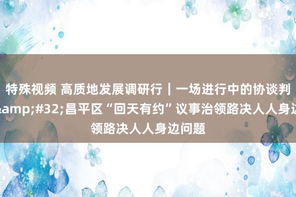 特殊视频 高质地发展调研行｜一场进行中的协谈判事会&#32;昌平区“回天有约”议事治领路决人人身边问题