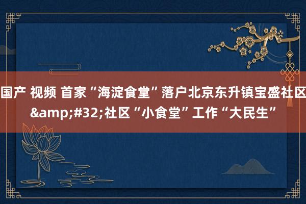 国产 视频 首家“海淀食堂”落户北京东升镇宝盛社区&#32;社区“小食堂”工作“大民生”