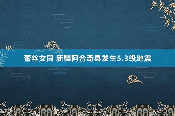 蕾丝女同 新疆阿合奇县发生5.3级地震