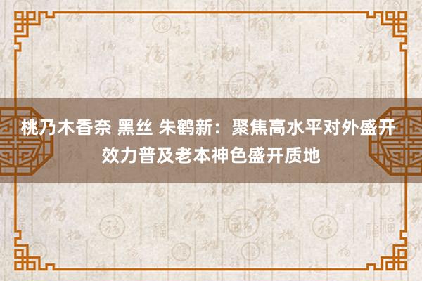 桃乃木香奈 黑丝 朱鹤新：聚焦高水平对外盛开 效力普及老本神色盛开质地