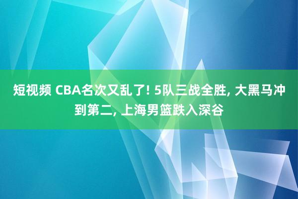 短视频 CBA名次又乱了! 5队三战全胜， 大黑马冲到第二， 上海男篮跌入深谷