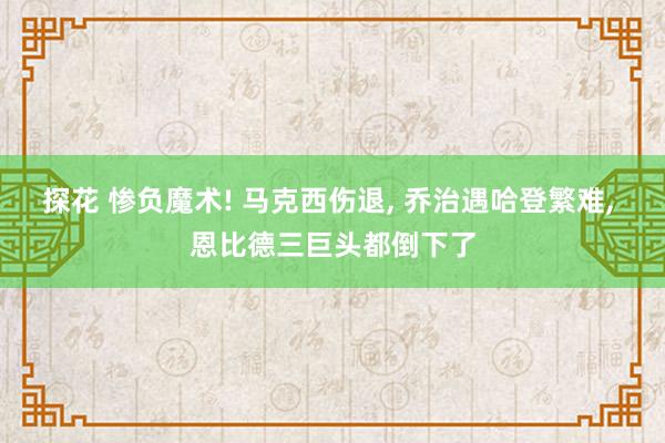 探花 惨负魔术! 马克西伤退， 乔治遇哈登繁难， 恩比德三巨头都倒下了