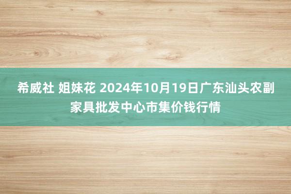 希威社 姐妹花 2024年10月19日广东汕头农副家具批发中心市集价钱行情