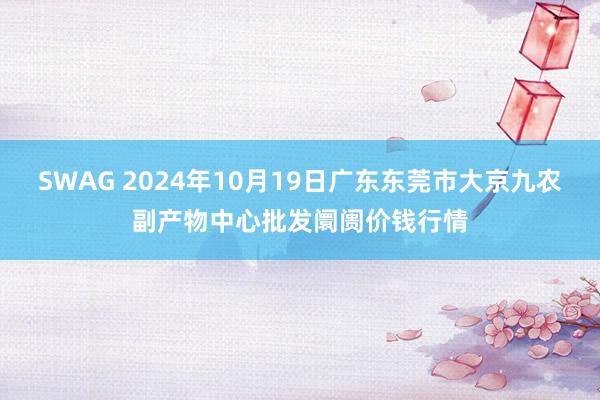 SWAG 2024年10月19日广东东莞市大京九农副产物中心批发阛阓价钱行情