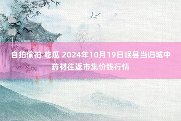 自拍偷拍 吃瓜 2024年10月19日岷县当归城中药材往返市集价钱行情