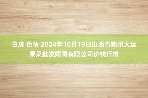 白虎 色情 2024年10月19日山西省朔州大运果菜批发阛阓有限公司价钱行情