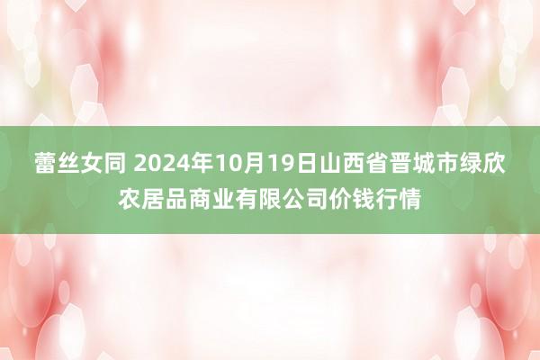 蕾丝女同 2024年10月19日山西省晋城市绿欣农居品商业有限公司价钱行情