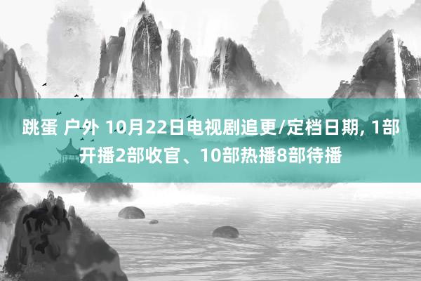 跳蛋 户外 10月22日电视剧追更/定档日期， 1部开播2部收官、10部热播8部待播