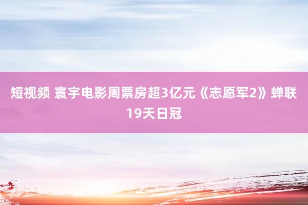 短视频 寰宇电影周票房超3亿元《志愿军2》蝉联19天日冠