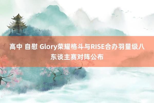 高中 自慰 Glory荣耀格斗与RISE合办羽量级八东谈主赛对阵公布