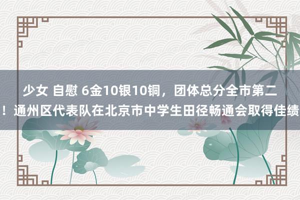 少女 自慰 6金10银10铜，团体总分全市第二！通州区代表队在北京市中学生田径畅通会取得佳绩