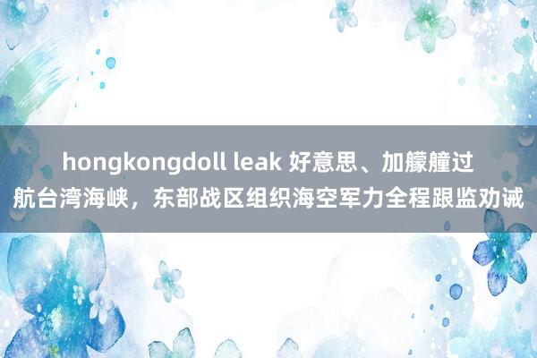 hongkongdoll leak 好意思、加艨艟过航台湾海峡，东部战区组织海空军力全程跟监劝诫