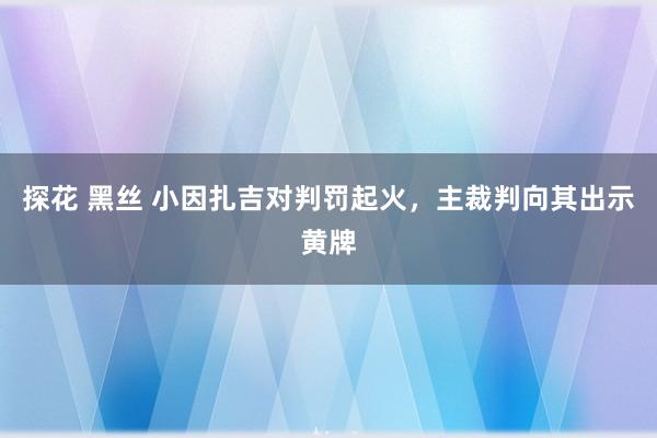 探花 黑丝 小因扎吉对判罚起火，主裁判向其出示黄牌