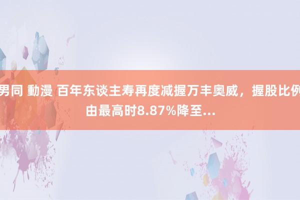 男同 動漫 百年东谈主寿再度减握万丰奥威，握股比例由最高时8.87%降至...