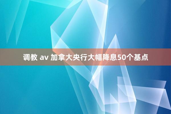 调教 av 加拿大央行大幅降息50个基点