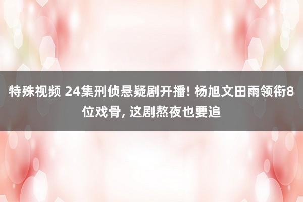 特殊视频 24集刑侦悬疑剧开播! 杨旭文田雨领衔8位戏骨， 这剧熬夜也要追