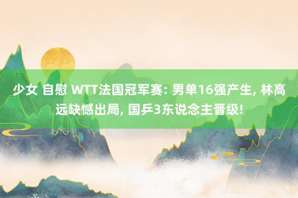 少女 自慰 WTT法国冠军赛: 男单16强产生， 林高远缺憾出局， 国乒3东说念主晋级!