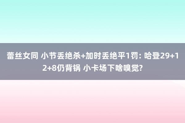 蕾丝女同 小节丢绝杀+加时丢绝平1罚: 哈登29+12+8仍背锅 小卡场下啥嗅觉?