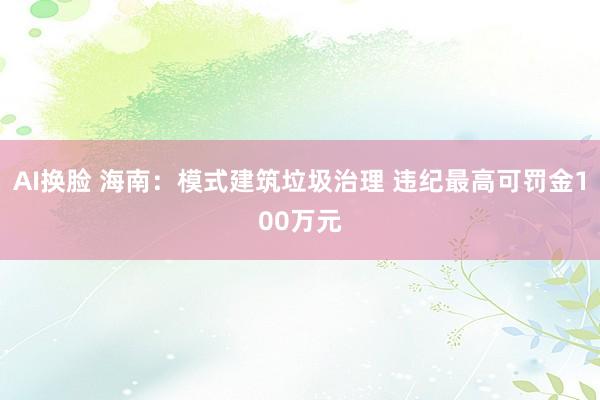 AI换脸 海南：模式建筑垃圾治理 违纪最高可罚金100万元