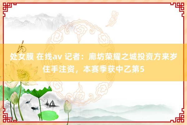 处女膜 在线av 记者：廊坊荣耀之城投资方来岁住手注资，本赛季获中乙第5