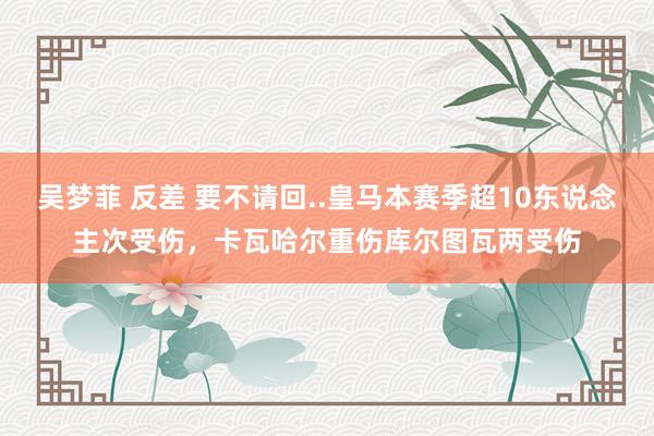 吴梦菲 反差 要不请回..皇马本赛季超10东说念主次受伤，卡瓦哈尔重伤库尔图瓦两受伤