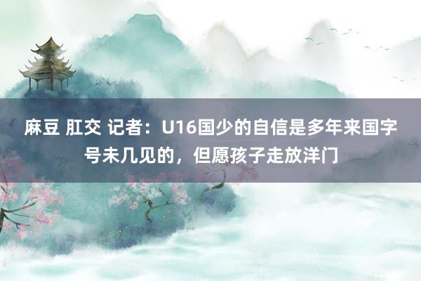 麻豆 肛交 记者：U16国少的自信是多年来国字号未几见的，但愿孩子走放洋门