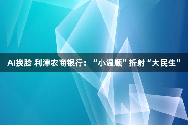 AI换脸 利津农商银行：“小温顺”折射“大民生”