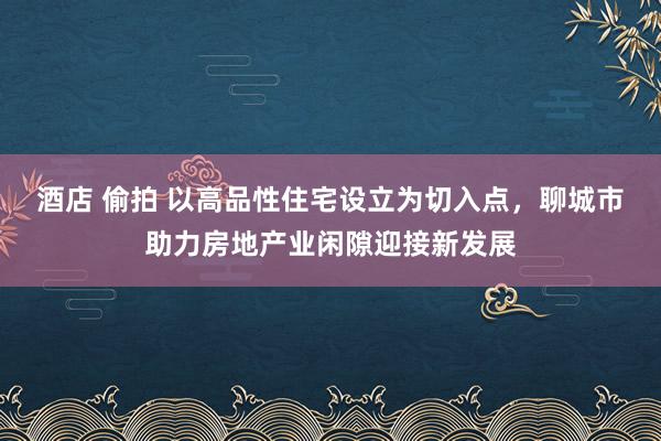 酒店 偷拍 以高品性住宅设立为切入点，聊城市助力房地产业闲隙迎接新发展