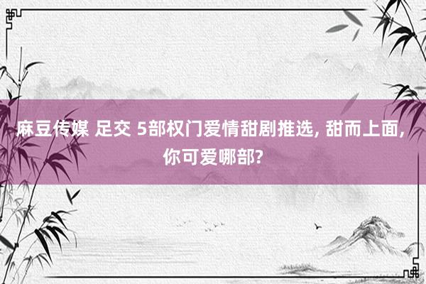 麻豆传媒 足交 5部权门爱情甜剧推选， 甜而上面， 你可爱哪部?