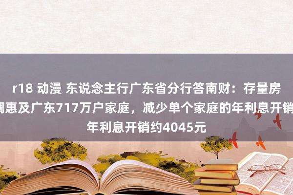 r18 动漫 东说念主行广东省分行答南财：存量房贷利率下调惠及广东717万户家庭，减少单个家庭的年利息开销约4045元