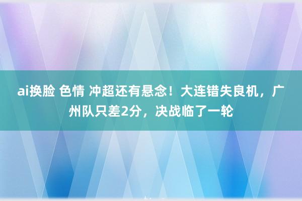 ai换脸 色情 冲超还有悬念！大连错失良机，广州队只差2分，决战临了一轮