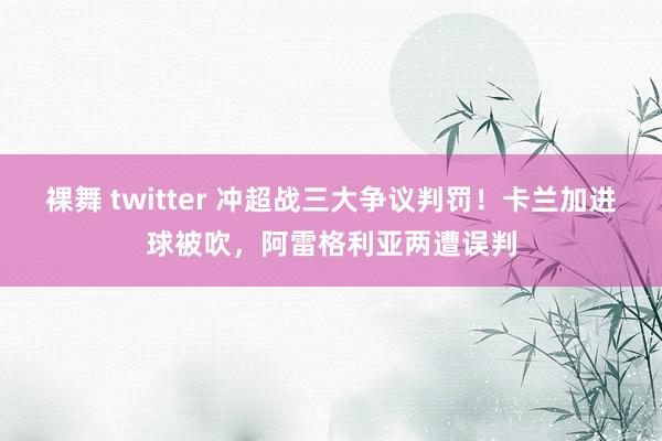 裸舞 twitter 冲超战三大争议判罚！卡兰加进球被吹，阿雷格利亚两遭误判