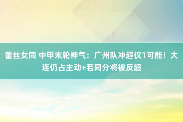 蕾丝女同 中甲末轮神气：广州队冲超仅1可能！大连仍占主动+若同分将被反超