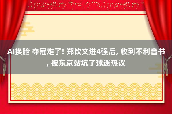 AI换脸 夺冠难了! 郑钦文进4强后， 收到不利音书， 被东京站坑了球迷热议