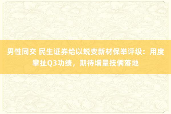 男性同交 民生证券给以蜕变新材保举评级：用度攀扯Q3功绩，期待增量技俩落地