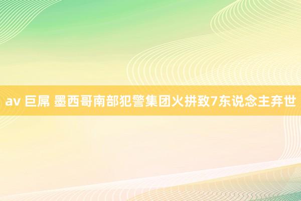 av 巨屌 墨西哥南部犯警集团火拼致7东说念主弃世