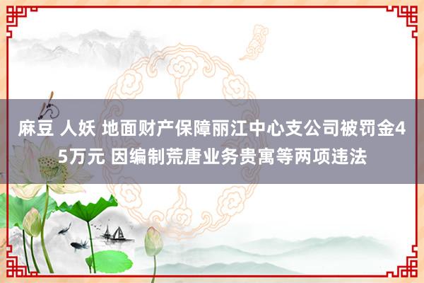 麻豆 人妖 地面财产保障丽江中心支公司被罚金45万元 因编制荒唐业务贵寓等两项违法