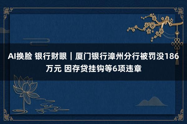 AI换脸 银行财眼｜厦门银行漳州分行被罚没186万元 因存贷挂钩等6项违章