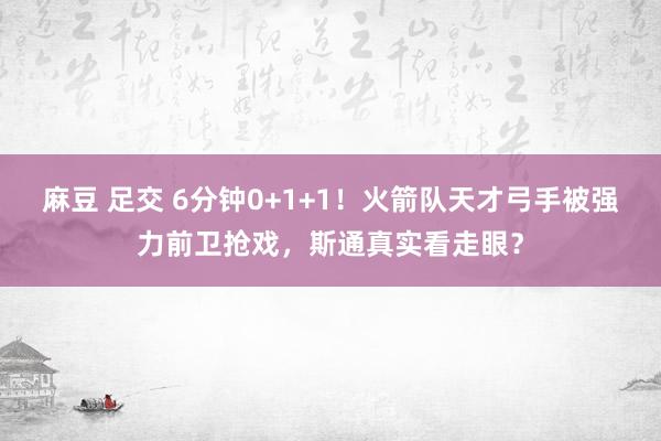 麻豆 足交 6分钟0+1+1！火箭队天才弓手被强力前卫抢戏，斯通真实看走眼？