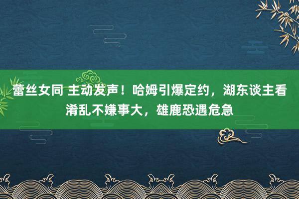 蕾丝女同 主动发声！哈姆引爆定约，湖东谈主看淆乱不嫌事大，雄鹿恐遇危急