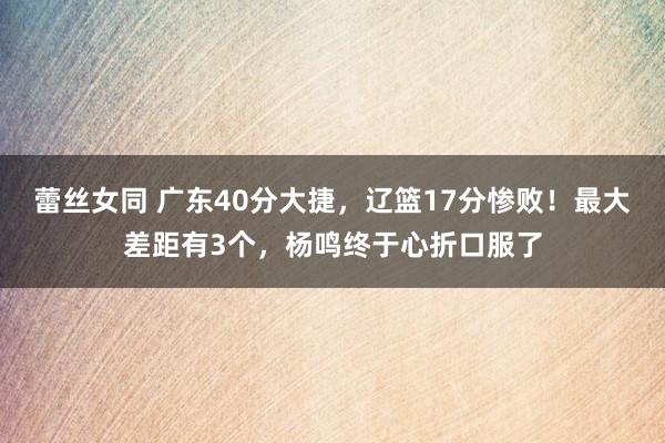 蕾丝女同 广东40分大捷，辽篮17分惨败！最大差距有3个，杨鸣终于心折口服了