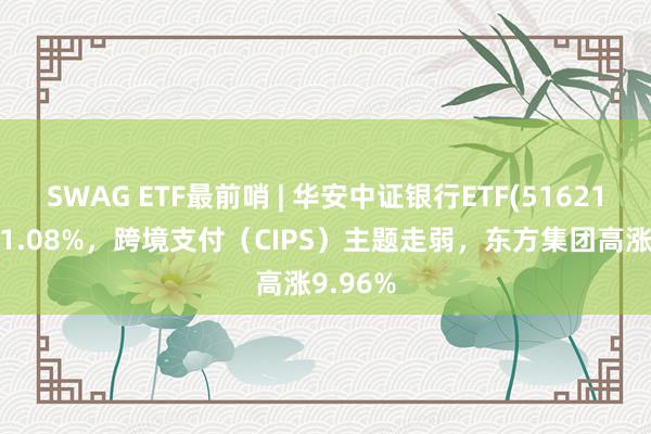 SWAG ETF最前哨 | 华安中证银行ETF(516210)下降1.08%，跨境支付（CIPS）主题走弱，东方集团高涨9.96%