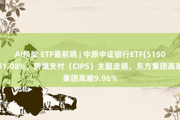 AI换脸 ETF最前哨 | 中原中证银行ETF(515020)下降1.08%，跨境支付（CIPS）主题走弱，东方集团高潮9.96%