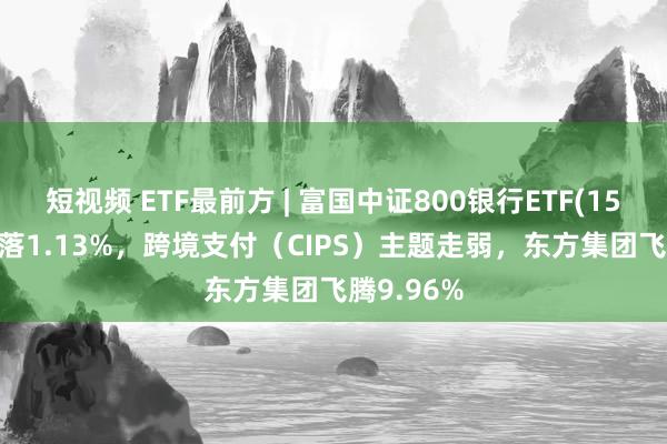 短视频 ETF最前方 | 富国中证800银行ETF(159887)下落1.13%，跨境支付（CIPS）主题走弱，东方集团飞腾9.96%