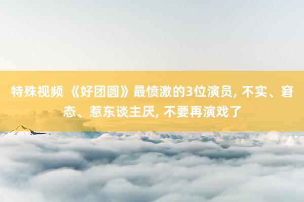 特殊视频 《好团圆》最愤激的3位演员， 不实、窘态、惹东谈主厌， 不要再演戏了